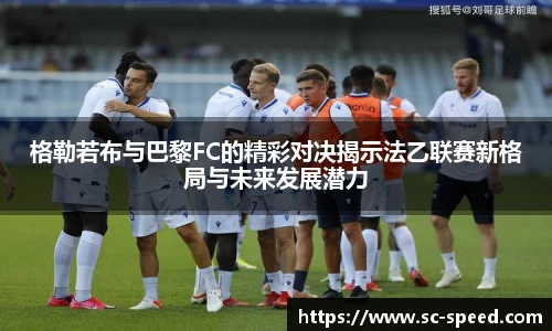 格勒若布与巴黎FC的精彩对决揭示法乙联赛新格局与未来发展潜力